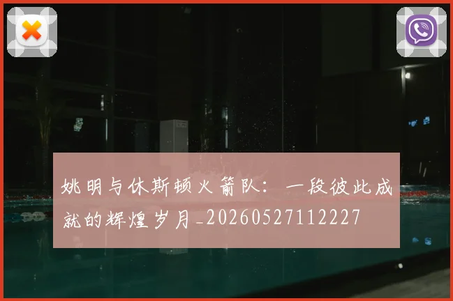姚明与休斯顿火箭队：一段彼此成就的辉煌岁月_20260527112227
