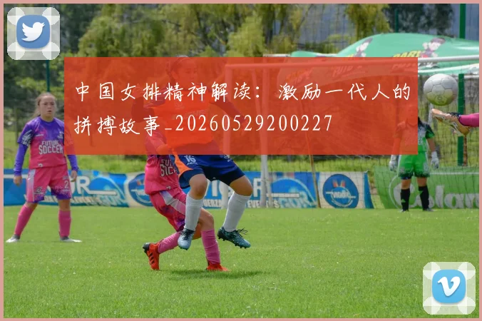 中国女排精神解读：激励一代人的拼搏故事_20260529200227