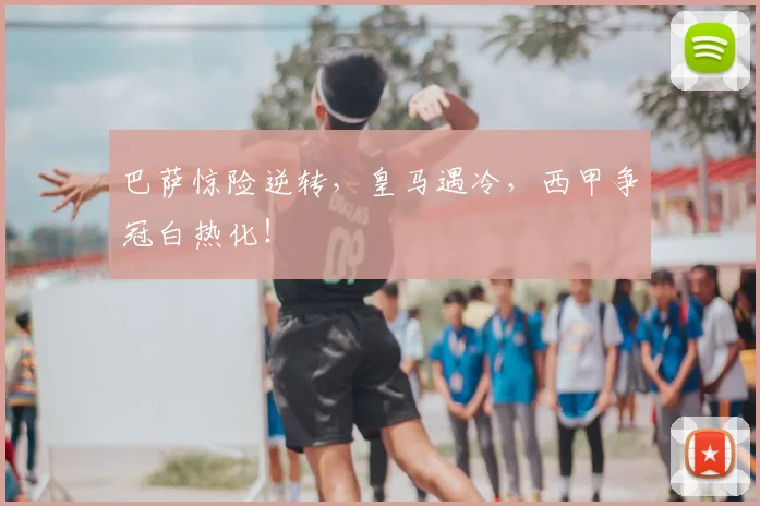 巴萨惊险逆转,皇马遇冷,西甲争冠白热化!