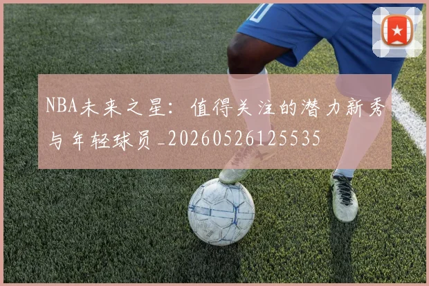 NBA未来之星:值得关注的潜力新秀与年轻球员_20260526125535