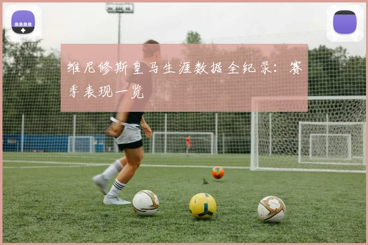 维尼修斯皇马生涯数据全纪录：赛季表现一览