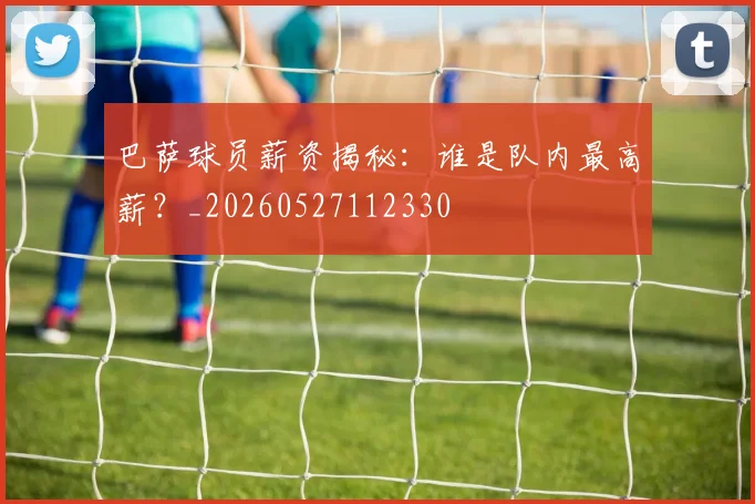 巴萨球员薪资揭秘：谁是队内最高薪？_20260527112330