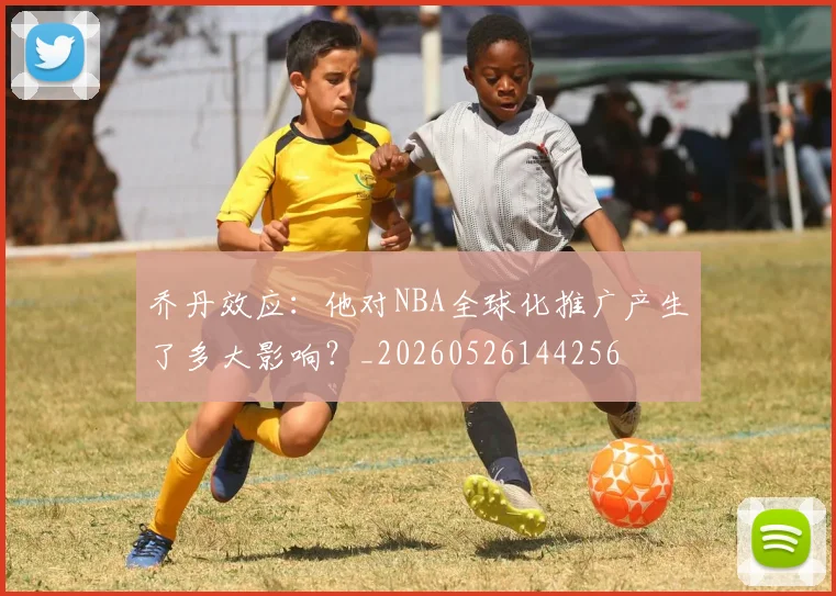 乔丹效应：他对NBA全球化推广产生了多大影响？_20260526144256