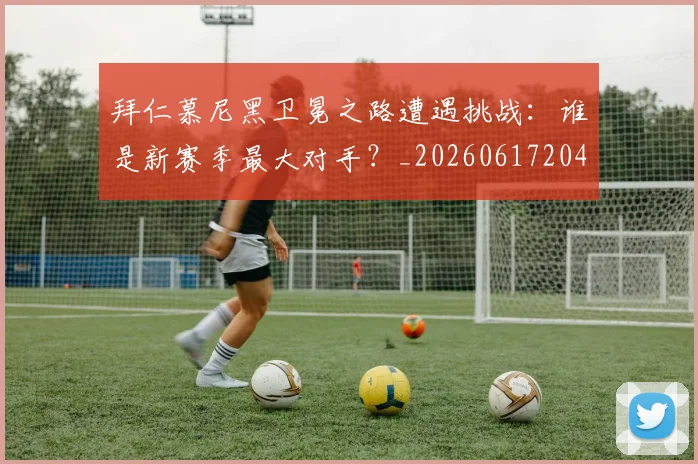 拜仁慕尼黑卫冕之路遭遇挑战：谁是新赛季最大对手？_20260617204320
