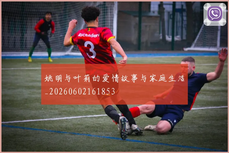 姚明与叶莉的爱情故事与家庭生活_20260602161853