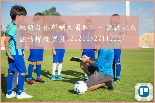 姚明与休斯顿火箭队：一段彼此成就的辉煌岁月_20260527112227