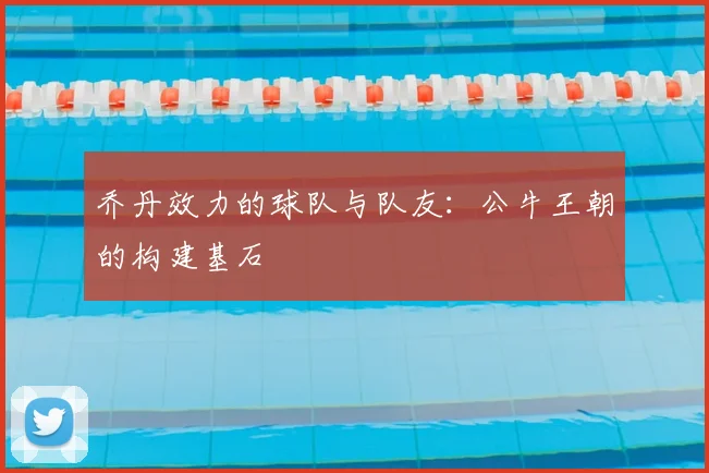 乔丹效力的球队与队友：公牛王朝的构建基石