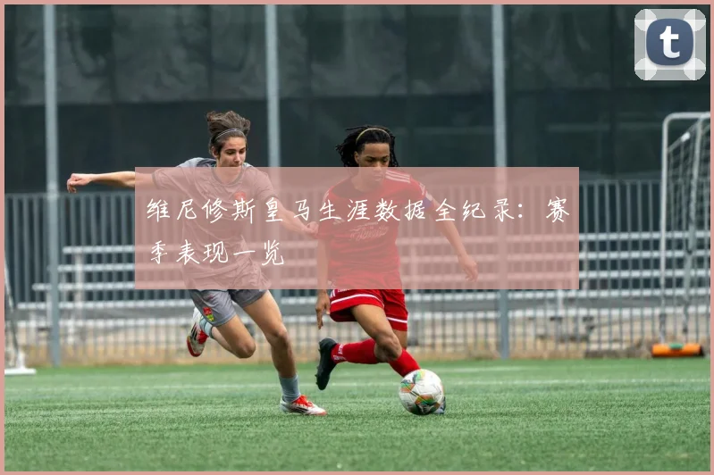 维尼修斯皇马生涯数据全纪录：赛季表现一览