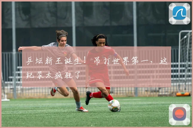 乒坛新王诞生！吊打世界第一，这纪录太疯狂了