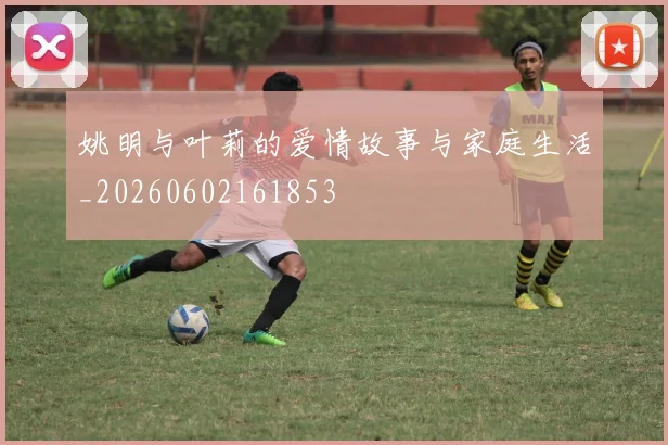 姚明与叶莉的爱情故事与家庭生活_20260602161853